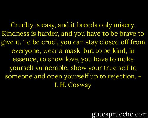 Cruelty is easy, and it breeds only misery. Kindness is harder, and you have to be brave to give it. To be cruel, you can stay closed off from everyone, wear a mask, but to be kind, in essence, to show love, you have to make yourself vulnerable, show your true self to someone and open yourself up to rejection. - L.H. Cosway