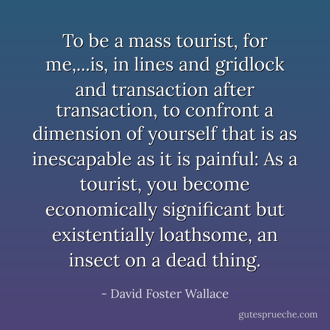 To be a mass tourist, for me,...is, in lines and gridlock and transaction after transaction, to confront a dimension of yourself that is as inescapable as it is painful: As a tourist, you become economically significant but existentially loathsome, an insect on a dead thing. - David Foster Wallace