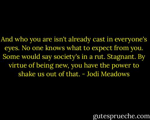 And who you are isn't already cast in everyone's eyes. No one knows what to expect from you. Some would say society's in a rut. Stagnant. By virtue of being new, you have the power to shake us out of that. - Jodi Meadows