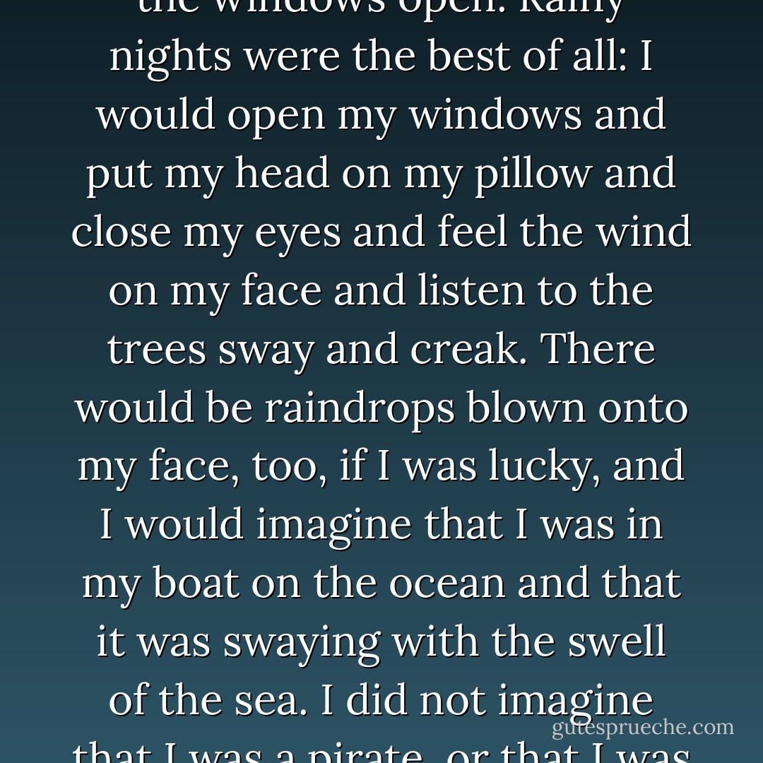 My bed was pushed up hard against the wall just below the window. I loved to sleep with the windows open. Rainy nights were the best of all: I would open my windows and put my head on my pillow and close my eyes and feel the wind on my face and listen to the trees sway and creak. There would be raindrops blown onto my face, too, if I was lucky, and I would imagine that I was in my boat on the ocean and that it was swaying with the swell of the sea. I did not imagine that I was a pirate, or that I was going anywhere. I was just on my boat. - Neil Gaiman