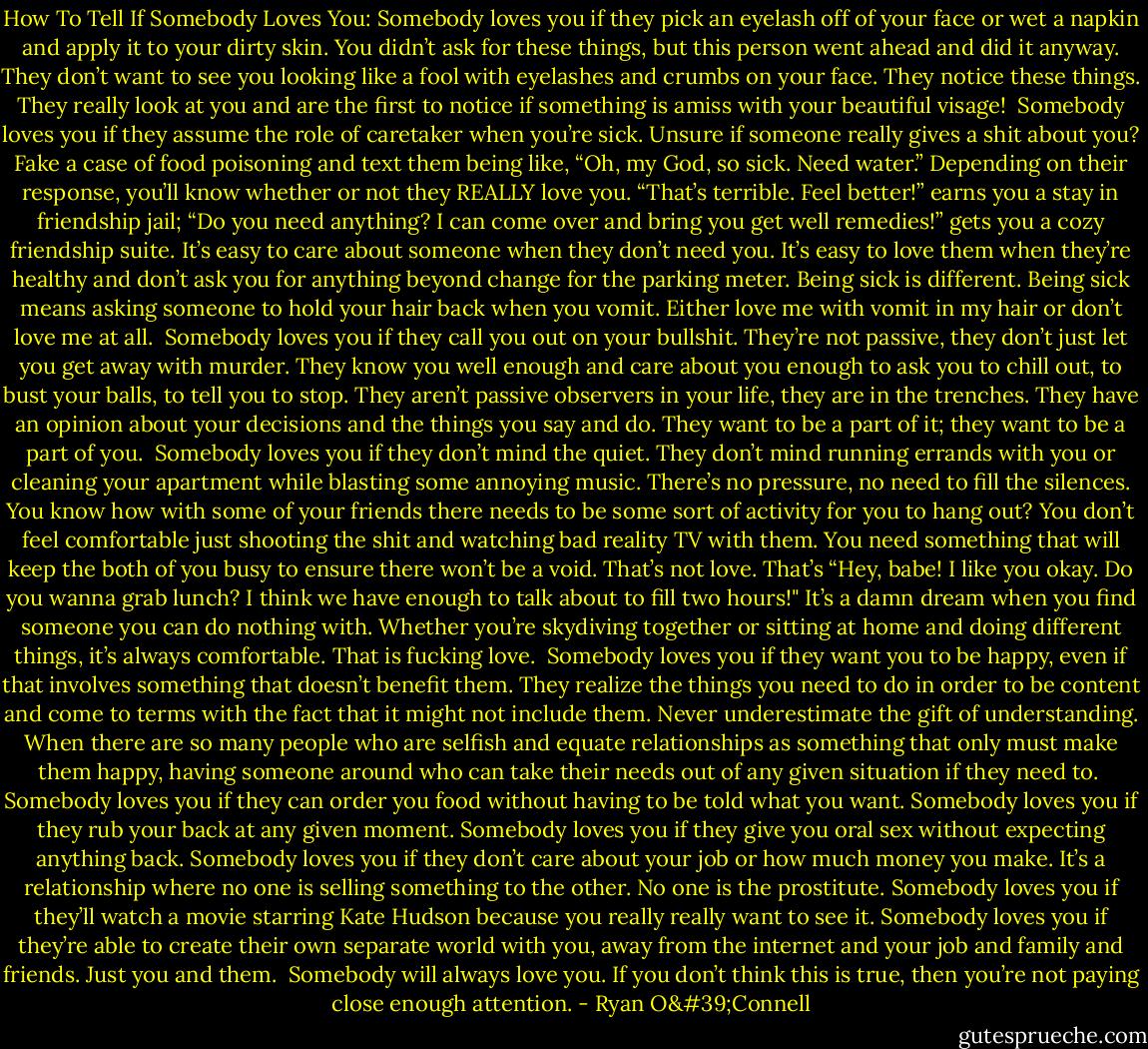 How To Tell If Somebody Loves You:<br />Somebody loves you if they pick an eyelash off of your face or wet a napkin and apply it to your dirty skin. You didn’t ask for these things, but this person went ahead and did it anyway. They don’t want to see you looking like a fool with eyelashes and crumbs on your face. They notice these things. They really look at you and are the first to notice if something is amiss with your beautiful visage!<br /><br />Somebody loves you if they assume the role of caretaker when you’re sick. Unsure if someone really gives a shit about you? Fake a case of food poisoning and text them being like, “Oh, my God, so sick. Need water.” Depending on their response, you’ll know whether or not they REALLY love you. “That’s terrible. Feel better!” earns you a stay in friendship jail; “Do you need anything? I can come over and bring you get well remedies!” gets you a cozy friendship suite. It’s easy to care about someone when they don’t need you. It’s easy to love them when they’re healthy and don’t ask you for anything beyond change for the parking meter. Being sick is different. Being sick means asking someone to hold your hair back when you vomit. Either love me with vomit in my hair or don’t love me at all.<br /><br />Somebody loves you if they call you out on your bullshit. They’re not passive, they don’t just let you get away with murder. They know you well enough and care about you enough to ask you to chill out, to bust your balls, to tell you to stop. They aren’t passive observers in your life, they are in the trenches. They have an opinion about your decisions and the things you say and do. They want to be a part of it; they want to be a part of you.<br /><br />Somebody loves you if they don’t mind the quiet. They don’t mind running errands with you or cleaning your apartment while blasting some annoying music. There’s no pressure, no need to fill the silences. You know how with some of your friends there needs to be some sort of activity for you to hang out? You don’t feel comfortable just shooting the shit and watching bad reality TV with them. You need something that will keep the both of you busy to ensure there won’t be a void. That’s not love. That’s “Hey, babe! I like you okay. Do you wanna grab lunch? I think we have enough to talk about to fill two hours!" It’s a damn dream when you find someone you can do nothing with. Whether you’re skydiving together or sitting at home and doing different things, it’s always comfortable. That is fucking love.<br /><br />Somebody loves you if they want you to be happy, even if that involves something that doesn’t benefit them. They realize the things you need to do in order to be content and come to terms with the fact that it might not include them. Never underestimate the gift of understanding. When there are so many people who are selfish and equate relationships as something that only must make them happy, having someone around who can take their needs out of any given situation if they need to.<br /><br />Somebody loves you if they can order you food without having to be told what you want. Somebody loves you if they rub your back at any given moment. Somebody loves you if they give you oral sex without expecting anything back. Somebody loves you if they don’t care about your job or how much money you make. It’s a relationship where no one is selling something to the other. No one is the prostitute. Somebody loves you if they’ll watch a movie starring Kate Hudson because you really really want to see it. Somebody loves you if they’re able to create their own separate world with you, away from the internet and your job and family and friends. Just you and them.<br /><br />Somebody will always love you. If you don’t think this is true, then you’re not paying close enough attention. - Ryan O'Connell