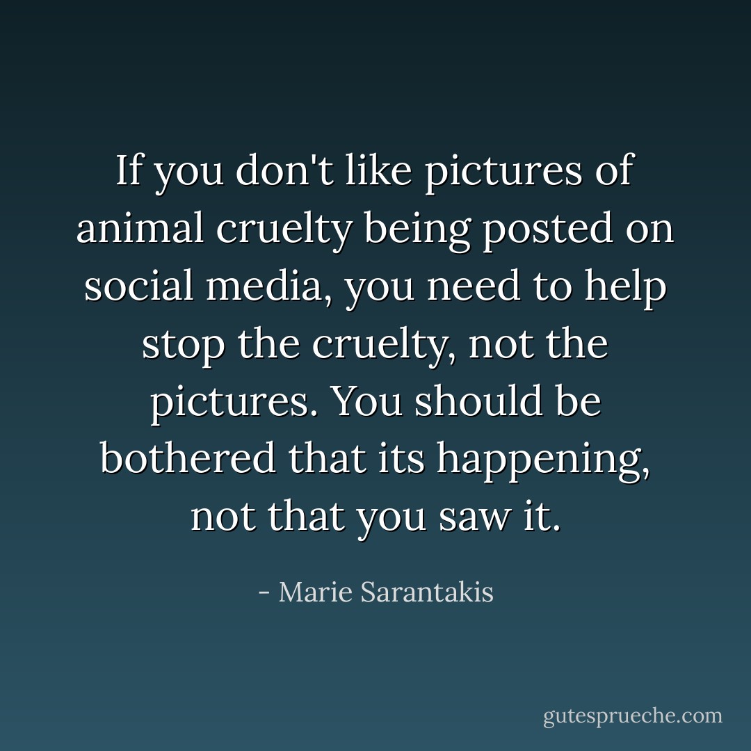 If you don't like pictures of animal cruelty being posted on social media, you need to help stop the cruelty, not the pictures. You should be bothered that its happening, not that you saw it. - Marie Sarantakis