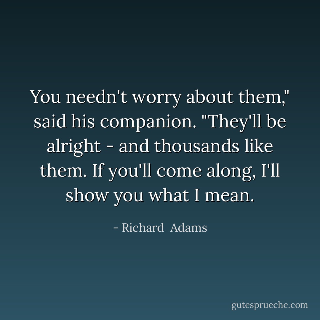 You needn't worry about them," said his companion. "They'll be alright - and thousands like them. If you'll come along, I'll show you what I mean. - Richard  Adams