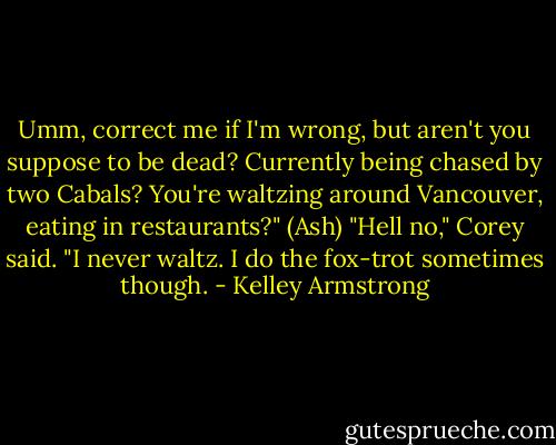 Umm, correct me if I'm wrong, but aren't you suppose to be dead? Currently being chased by two Cabals? You're waltzing around Vancouver, eating in restaurants?" (Ash)<br />"Hell no," Corey said. "I never waltz. I do the fox-trot sometimes though. - Kelley Armstrong