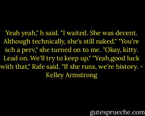 Yeah yeah," h said. "I waited. She was decent. Although technically, she's still naked."<br />"You're sch a perv," she turned on to me. "Okay, kitty. Lead on. We'll try to keep up."<br />"Yeah,good luck with that," Rafe said. "If she runs, we're history. - Kelley Armstrong