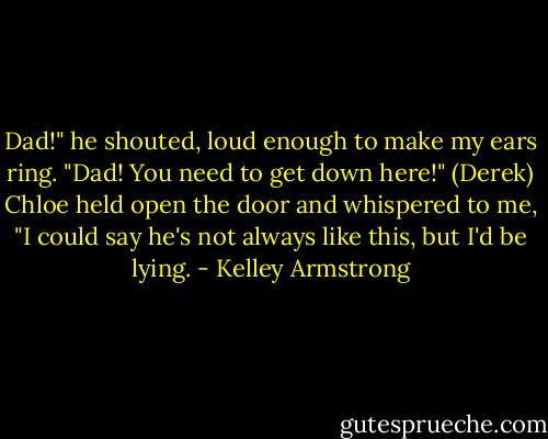 Dad!" he shouted, loud enough to make my ears ring. "Dad! You need to get down here!" (Derek)<br />Chloe held open the door and whispered to me, "I could say he's not always like this, but I'd be lying. - Kelley Armstrong