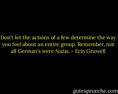 Don't let the actions of a few determine the way you feel about an entire group. Remember, not all German's were Nazis. - Erin Gruwell