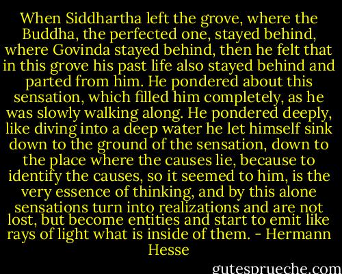 When Siddhartha left the grove, where the Buddha, the perfected one, stayed behind, where Govinda stayed behind, then he felt that in this grove his past life also stayed behind and parted from him. He pondered about this sensation, which filled him completely, as he was slowly walking along. He pondered deeply, like diving into a deep water he let himself sink down to the ground of the sensation, down to the place where the causes lie, because to identify the causes, so it seemed to him, is the very essence of thinking, and by this alone sensations turn into realizations and are not lost, but become entities and start to emit like rays of light what is inside of them. - Hermann Hesse