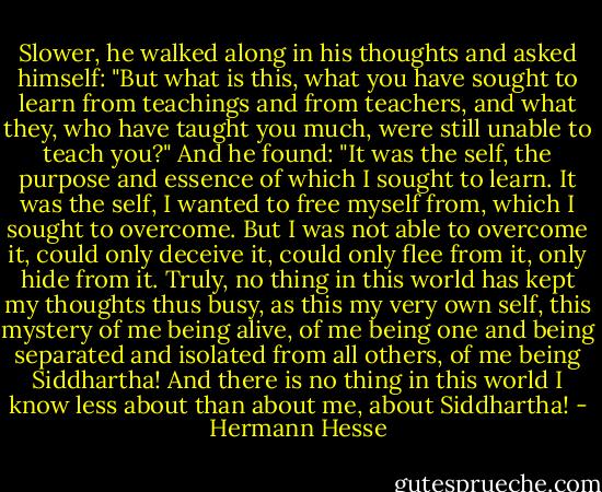 Slower, he walked along in his thoughts and asked himself: "But what is this, what you have sought to learn from teachings and from teachers, and what they, who have taught you much, were still unable to teach you?" And he found: "It was the self, the purpose and essence of which I sought to learn. It was the self, I wanted to free myself from, which I sought to overcome. But I was not able to overcome it, could only deceive it, could only flee from it, only hide from it. Truly, no thing in this world has kept my thoughts thus busy, as this my very own self, this mystery of me being alive, of me being one and being separated and isolated from all others, of me being Siddhartha! And there is no thing in this world I know less about than about me, about Siddhartha! - Hermann Hesse