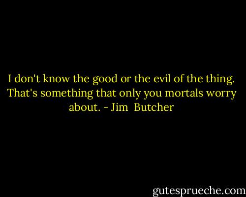 I don't know the good or the evil of the thing. That's something that only you mortals worry about. - Jim  Butcher