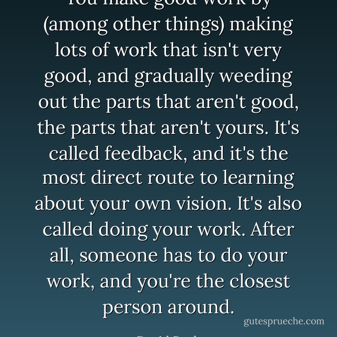 You make good work by (among other things) making lots of work that isn't very good, and gradually weeding out the parts that aren't good, the parts that aren't yours. It's called feedback, and it's the most direct route to learning about your own vision. It's also called doing your work. After all, someone has to do your work, and you're the closest person around. - David Bayles