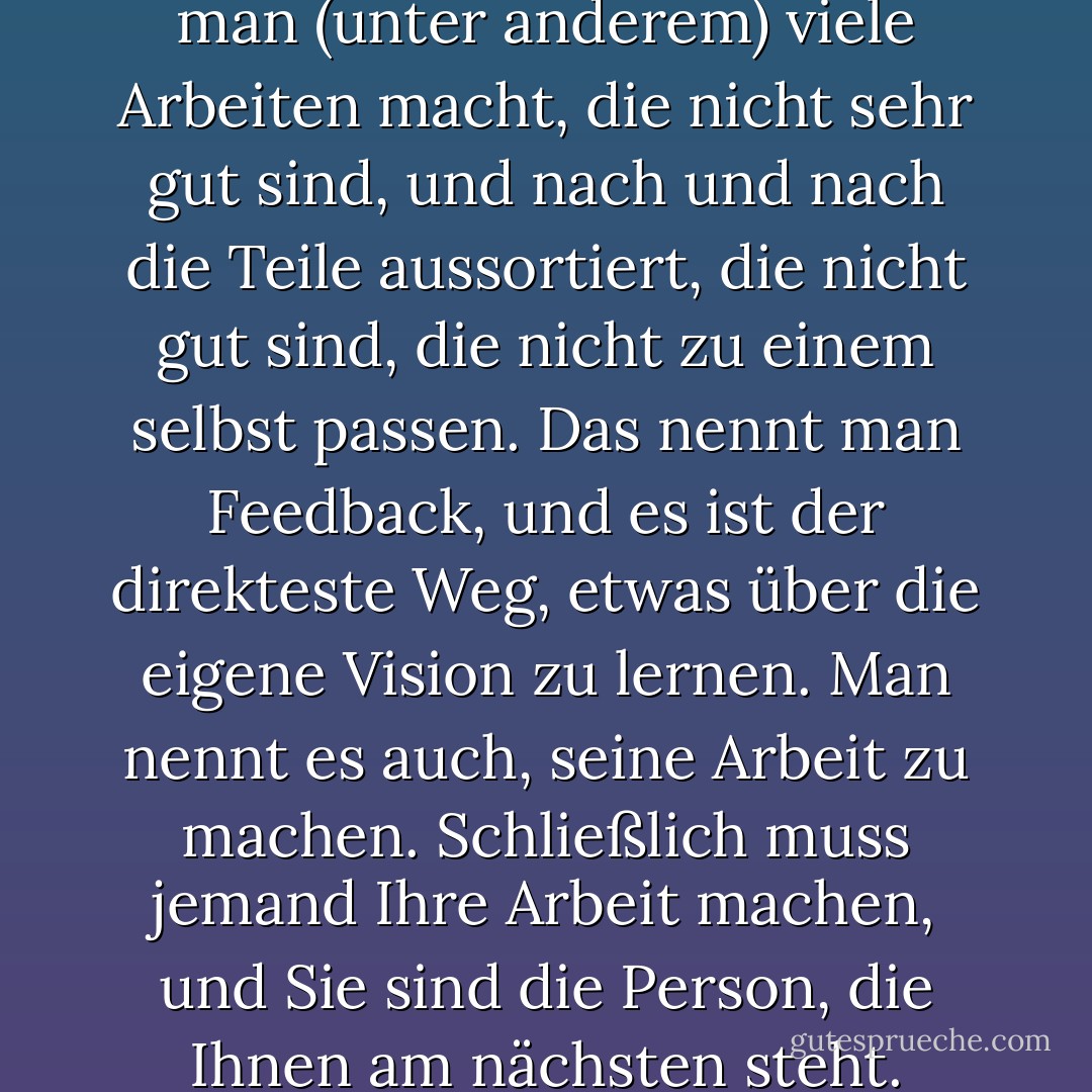 Man macht gute Arbeit, indem man (unter anderem) viele Arbeiten macht, die nicht sehr gut sind, und nach und nach die Teile aussortiert, die nicht gut sind, die nicht zu einem selbst passen. Das nennt man Feedback, und es ist der direkteste Weg, etwas über die eigene Vision zu lernen. Man nennt es auch, seine Arbeit zu machen. Schließlich muss jemand Ihre Arbeit machen, und Sie sind die Person, die Ihnen am nächsten steht. - David Bayles<