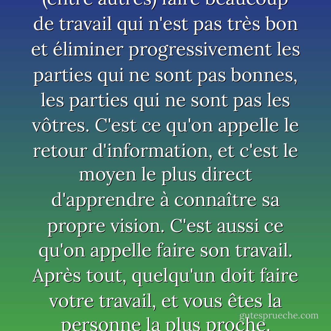 Pour faire du bon travail, il faut (entre autres) faire beaucoup de travail qui n'est pas très bon et éliminer progressivement les parties qui ne sont pas bonnes, les parties qui ne sont pas les vôtres. C'est ce qu'on appelle le retour d'information, et c'est le moyen le plus direct d'apprendre à connaître sa propre vision. C'est aussi ce qu'on appelle faire son travail. Après tout, quelqu'un doit faire votre travail, et vous êtes la personne la plus proche. - David Bayles