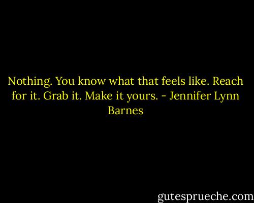 Nothing. You know what that feels like. Reach for it. Grab it. Make it yours. - Jennifer Lynn Barnes