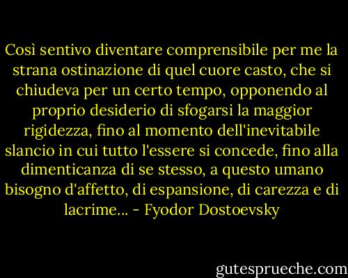 Così sentivo diventare comprensibile per me la strana ostinazione di quel cuore casto, che si chiudeva per un certo tempo, opponendo al proprio desiderio di sfogarsi la maggior rigidezza, fino al momento dell'inevitabile slancio in cui tutto l'essere si concede, fino alla dimenticanza di se stesso, a questo umano bisogno d'affetto, di espansione, di carezza e di lacrime... - Fyodor Dostoevsky
