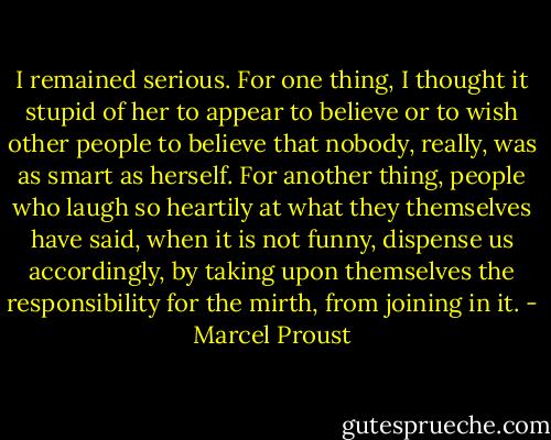 I remained serious. For one thing, I thought it stupid of her to appear to believe or to wish other people to believe that nobody, really, was as smart as herself. For another thing, people who laugh so heartily at what they themselves have said, when it is not funny, dispense us accordingly, by taking upon themselves the responsibility for the mirth, from joining in it. - Marcel Proust