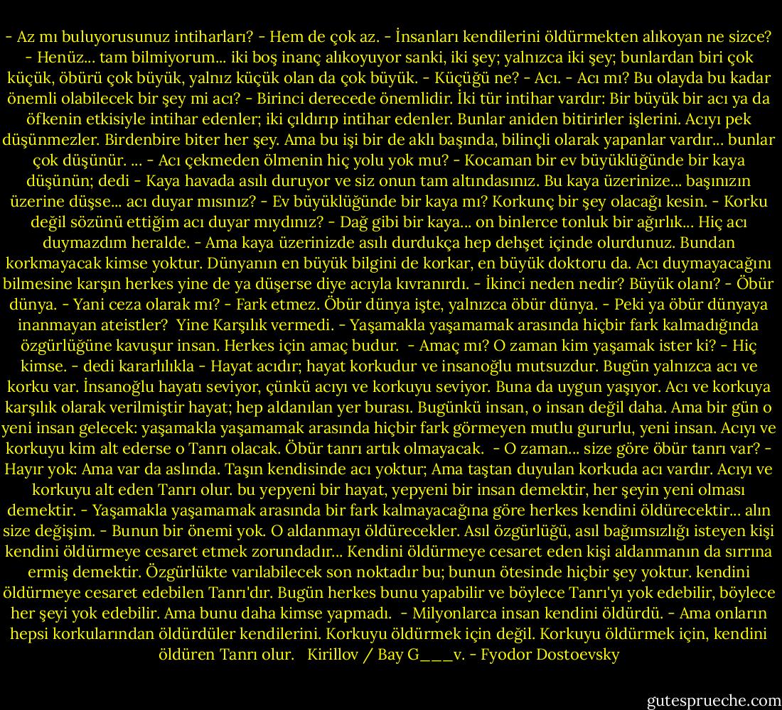 - Az mı buluyorusunuz intiharları?<br />- Hem de çok az.<br />- İnsanları kendilerini öldürmekten alıkoyan ne sizce?<br />- Henüz... tam bilmiyorum... iki boş inanç alıkoyuyor sanki, iki şey; yalnızca iki şey; bunlardan biri çok küçük, öbürü çok büyük, yalnız küçük olan da çok büyük.<br />- Küçüğü ne?<br />- Acı.<br />- Acı mı? Bu olayda bu kadar önemli olabilecek bir şey mi acı?<br />- Birinci derecede önemlidir.<br />İki tür intihar vardır: Bir büyük bir acı ya da öfkenin etkisiyle intihar edenler; iki çıldırıp intihar edenler. Bunlar aniden bitirirler işlerini. Acıyı pek düşünmezler. Birdenbire biter her şey. Ama bu işi bir de aklı başında, bilinçli olarak yapanlar vardır... bunlar çok düşünür.<br />...<br />- Acı çekmeden ölmenin hiç yolu yok mu?<br />- Kocaman bir ev büyüklüğünde bir kaya düşünün; dedi - Kaya havada asılı duruyor ve siz onun tam altındasınız. Bu kaya üzerinize... başınızın üzerine düşse... acı duyar mısınız?<br />- Ev büyüklüğünde bir kaya mı? Korkunç bir şey olacağı kesin.<br />- Korku değil sözünü ettiğim acı duyar mıydınız?<br />- Dağ gibi bir kaya... on binlerce tonluk bir ağırlık... Hiç acı duymazdım heralde.<br />- Ama kaya üzerinizde asılı durdukça hep dehşet içinde olurdunuz. Bundan korkmayacak kimse yoktur. Dünyanın en büyük bilgini de korkar, en büyük doktoru da. Acı duymayacağını bilmesine karşın herkes yine de ya düşerse diye acıyla kıvranırdı.<br />- İkinci neden nedir? Büyük olanı?<br />- Öbür dünya.<br />- Yani ceza olarak mı?<br />- Fark etmez. Öbür dünya işte, yalnızca öbür dünya.<br />- Peki ya öbür dünyaya inanmayan ateistler?<br /> Yine Karşılık vermedi.<br />- Yaşamakla yaşamamak arasında hiçbir fark kalmadığında özgürlüğüne kavuşur insan. Herkes için amaç budur. <br />- Amaç mı? O zaman kim yaşamak ister ki?<br />- Hiç kimse. - dedi kararlılıkla - Hayat acıdır; hayat korkudur ve insanoğlu mutsuzdur. Bugün yalnızca acı ve korku var. İnsanoğlu hayatı seviyor, çünkü acıyı ve korkuyu seviyor. Buna da uygun yaşıyor. Acı ve korkuya karşılık olarak verilmiştir hayat; hep aldanılan yer burası. Bugünkü insan, o insan değil daha. Ama bir gün o yeni insan gelecek: yaşamakla yaşamamak arasında hiçbir fark görmeyen mutlu gururlu, yeni insan. Acıyı ve korkuyu kim alt ederse o Tanrı olacak. Öbür tanrı artık olmayacak. <br />- O zaman... size göre öbür tanrı var?<br />- Hayır yok: Ama var da aslında. Taşın kendisinde acı yoktur; Ama taştan duyulan korkuda acı vardır. Acıyı ve korkuyu alt eden Tanrı olur. bu yepyeni bir hayat, yepyeni bir insan demektir, her şeyin yeni olması demektir.<br />- Yaşamakla yaşamamak arasında bir fark kalmayacağına göre herkes kendini öldürecektir... alın size değişim.<br />- Bunun bir önemi yok. O aldanmayı öldürecekler. Asıl özgürlüğü, asıl bağımsızlığı isteyen kişi kendini öldürmeye cesaret etmek zorundadır... Kendini öldürmeye cesaret eden kişi aldanmanın da sırrına ermiş demektir. Özgürlükte varılabilecek son noktadır bu; bunun ötesinde hiçbir şey yoktur. kendini öldürmeye cesaret edebilen Tanrı'dır. Bugün herkes bunu yapabilir ve böylece Tanrı'yı yok edebilir, böylece her şeyi yok edebilir. Ama bunu daha kimse yapmadı. <br />- Milyonlarca insan kendini öldürdü.<br />- Ama onların hepsi korkularından öldürdüler kendilerini. Korkuyu öldürmek için değil. Korkuyu öldürmek için, kendini öldüren Tanrı olur. <br /><br />Kirillov / Bay G___v. - Fyodor Dostoevsky