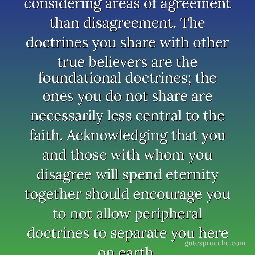 #4. Spend more time considering areas of agreement than disagreement. The doctrines you share with other true believers are the foundational doctrines; the ones you do not share are necessarily less central to the faith. Acknowledging that you and those with whom you disagree will spend eternity together should encourage you to not allow peripheral doctrines to separate you here on earth. - Thomas Brooks