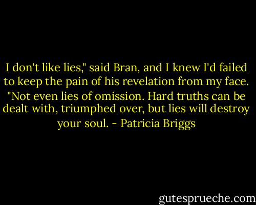 I don't like lies," said Bran, and I knew I'd failed to keep the pain of his revelation from my face. "Not even lies of omission. Hard truths can be dealt with, triumphed over, but lies will destroy your soul. - Patricia Briggs