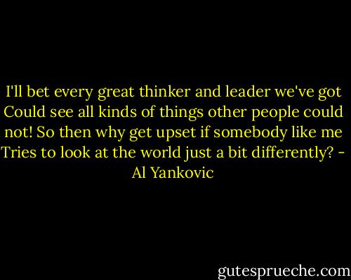 I'll bet every great thinker and leader we've got<br />Could see all kinds of things other people could not!<br />So then why get upset if somebody like me<br />Tries to look at the world just a bit differently? - Al Yankovic