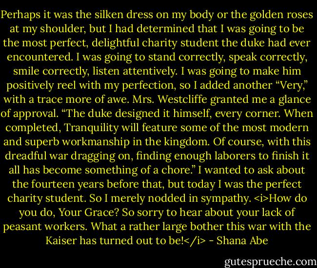 Perhaps it was the silken dress on my body or the golden roses at my shoulder, but I had determined that I was going to be the most perfect, delightful charity student the duke had ever encountered. I was going to stand correctly, speak correctly, smile correctly, listen attentively. I was going to make him positively reel with my perfection, so I added another “Very,” with a trace more of awe. Mrs. Westcliffe granted me a glance of approval.<br />“The duke designed it himself, every corner. When completed, Tranquility will feature some of the most modern and superb workmanship in the kingdom. Of course, with this dreadful war dragging on, finding enough laborers to finish it all has become something of a chore.”<br />I wanted to ask about the fourteen years before that, but today I was the perfect charity student. So I merely nodded in sympathy.<br /><i>How do you do, Your Grace? So sorry to hear about your lack of peasant workers. What a rather large bother this war with the Kaiser has turned out to be!</i> - Shana Abe