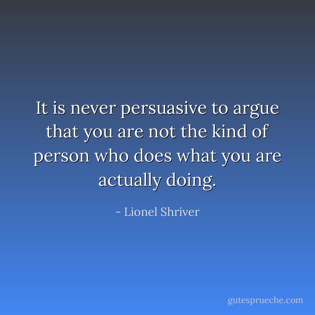 It is never persuasive to argue that you are not the kind of person who does what you are actually doing. - Lionel Shriver