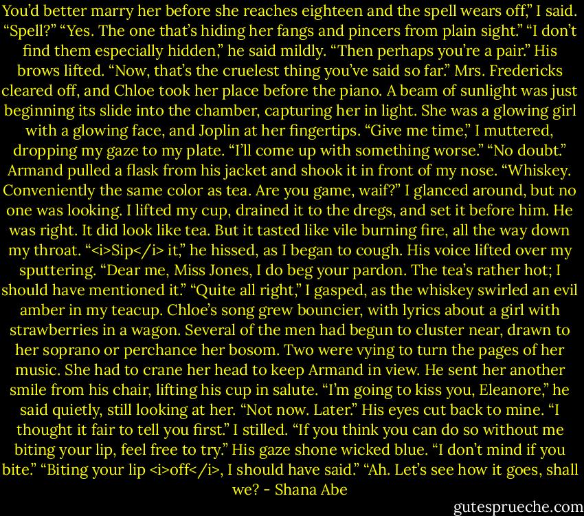 You’d better marry her before she reaches eighteen and the spell wears off,” I said.<br />“Spell?”<br />“Yes. The one that’s hiding her fangs and pincers from plain sight.”<br />“I don’t find them especially hidden,” he said mildly.<br />“Then perhaps you’re a pair.”<br />His brows lifted. “Now, that’s the cruelest thing you’ve said so far.”<br />Mrs. Fredericks cleared off, and Chloe took her place before the piano. A beam of sunlight was just beginning its slide into the chamber, capturing her in light. She was a glowing girl with a glowing face, and Joplin at her fingertips.<br />“Give me time,” I muttered, dropping my gaze to my plate. “I’ll come up with something worse.”<br />“No doubt.” Armand pulled a flask from his jacket and shook it in front of my nose. “Whiskey. Conveniently the same color as tea. Are you game, waif?” I glanced around, but no one was looking. I lifted my cup, drained it to the dregs, and set it before him.<br />He was right. It did look like tea. But it tasted like vile burning fire, all the way down my throat.<br />“<i>Sip</i> it,” he hissed, as I began to cough. His voice lifted over my sputtering. “Dear me, Miss Jones, I do beg your pardon. The tea’s rather hot; I should have mentioned it.”<br />“Quite all right,” I gasped, as the whiskey swirled an evil amber in my teacup.<br />Chloe’s song grew bouncier, with lyrics about a girl with strawberries in a wagon. Several of the men had begun to cluster near, drawn to her soprano or perchance her bosom. Two were vying to turn the pages of her music. She had to crane her head to keep Armand in view.<br />He sent her another smile from his chair, lifting his cup in salute.<br />“I’m going to kiss you, Eleanore,” he said quietly, still looking at her. “Not now. Later.” His eyes cut back to mine. “I thought it fair to tell you first.”<br />I stilled. “If you think you can do so without me biting your lip, feel free to try.”<br />His gaze shone wicked blue. “I don’t mind if you bite.”<br />“Biting your lip <i>off</i>, I should have said.”<br />“Ah. Let’s see how it goes, shall we? - Shana Abe