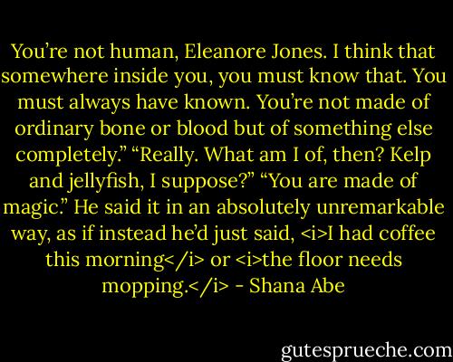 You’re not human, Eleanore Jones. I think that somewhere inside you, you must know that. You must always have known. You’re not made of ordinary bone or blood but of something else completely.”<br />“Really. What am I of, then? Kelp and jellyfish, I suppose?”<br />“You are made of magic.”<br />He said it in an absolutely unremarkable way, as if instead he’d just said, <i>I had coffee this morning</i> or <i>the floor needs mopping.</i> - Shana Abe