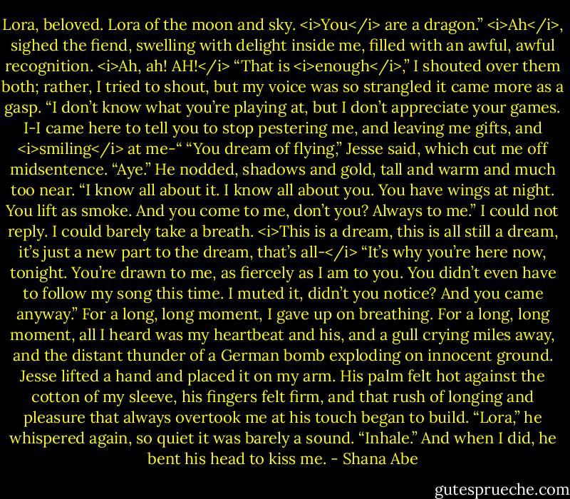 Lora, beloved. Lora of the moon and sky. <i>You</i> are a dragon.”<br /><i>Ah</i>, sighed the fiend, swelling with delight inside me, filled with an awful, awful recognition. <i>Ah, ah! AH!</i><br />“That is <i>enough</i>,” I shouted over them both; rather, I tried to shout, but my voice was so strangled it came more as a gasp. “I don’t know what you’re playing at, but I don’t appreciate your games. I-I came here to tell you to stop pestering me, and leaving me gifts, and <i>smiling</i> at me-“<br />“You dream of flying,” Jesse said, which cut me off midsentence.<br />“Aye.” He nodded, shadows and gold, tall and warm and much too near. “I know all about it. I know all about you. You have wings at night. You lift as smoke. And you come to me, don’t you? Always to me.”<br />I could not reply. I could barely take a breath.<br /><i>This is a dream, this is all still a dream, it’s just a new part to the dream, that’s all-</i><br />“It’s why you’re here now, tonight. You’re drawn to me, as fiercely as I am to you. You didn’t even have to follow my song this time. I muted it, didn’t you notice? And you came anyway.”<br />For a long, long moment, I gave up on breathing. For a long, long moment, all I heard was my heartbeat and his, and a gull crying miles away, and the distant thunder of a German bomb exploding on innocent ground.<br />Jesse lifted a hand and placed it on my arm. His palm felt hot against the cotton of my sleeve, his fingers felt firm, and that rush of longing and pleasure that always overtook me at his touch began to build.<br />“Lora,” he whispered again, so quiet it was barely a sound. “Inhale.”<br />And when I did, he bent his head to kiss me. - Shana Abe