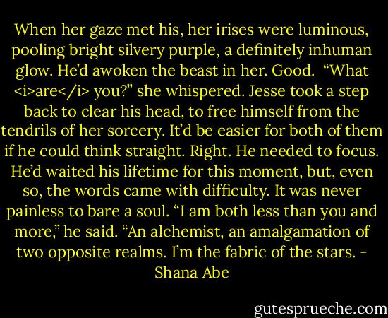 When her gaze met his, her irises were luminous, pooling bright silvery purple, a definitely inhuman glow.<br />He’d awoken the beast in her.<br />Good. <br />“What <i>are</i> you?” she whispered.<br />Jesse took a step back to clear his head, to free himself from the tendrils of her sorcery. It’d be easier for both of them if he could think straight.<br />Right. He needed to focus. He’d waited his lifetime for this moment, but, even so, the words came with difficulty.<br />It was never painless to bare a soul.<br />“I am both less than you and more,” he said. “An alchemist, an amalgamation of two opposite realms. I’m the fabric of the stars. - Shana Abe