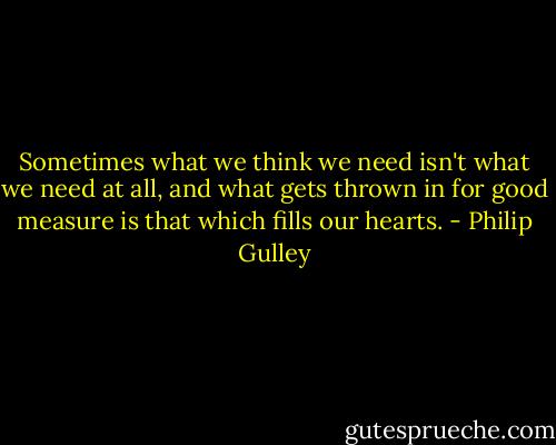 Sometimes what we think we need isn't what we need at all, and what gets thrown in for good measure is that which fills our hearts. - Philip Gulley