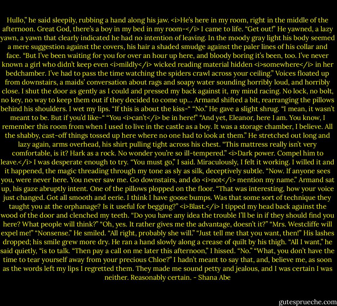 Hullo,” he said sleepily, rubbing a hand along his jaw.<br /><i>He’s here in my room, right in the middle of the afternoon. Great God, there’s a boy in my bed in my room-</i><br />I came to life. “Get out!”<br />He yawned, a lazy yawn, a yawn that clearly indicated he had no intention of leaving. In the moody gray light his body seemed a mere suggestion against the covers, his hair a shaded smudge against the paler lines of his collar and face.<br />“But I’ve been waiting for you for over an hour up here, and bloody boring it’s been, too. I’ve never known a girl who didn’t keep even <i>mildly</i> wicked reading material hidden <i>somewhere</i> in her bedchamber. I’ve had to pass the time watching the spiders crawl across your ceiling.”<br />Voices floated up from downstairs, a maids’ conversation about rags and soapy water sounding horribly loud, and horribly close.<br />I shut the door as gently as I could and pressed my back against it, my mind racing. No lock, no bolt, no key, no way to keep them out if they decided to come up…<br />Armand shifted a bit, rearranging the pillows behind his shoulders.<br />I wet my lips. “If this is about the kiss-“<br />“No.” He gave a slight shrug. “I mean, it wasn’t meant to be. But if you’d like-“<br />“You <i>can’t</i> be in here!”<br />“And yet, Eleanor, here I am. You know, I remember this room from when I used to live in the castle as a boy. It was a storage chamber, I believe. All the shabby, cast-off things tossed up here where no one had to look at them.” He stretched out long and lazy again, arms overhead, his shirt pulling tight across his chest. “This mattress really isn’t very comfortable, is it? Hark as a rock. No wonder you’re so ill-tempered.”<br /><i>Dark power. Compel him to leave.</i><br />I was desperate enough to try.<br />“You must go,” I said. Miraculously, I felt it working. I willed it and it happened, the magic threading through my tone as sly as silk, deceptively subtle. “Now. If anyone sees you, were never here. You never saw me. Go downstairs, and do <i>not</i> mention my name.”<br />Armand sat up, his gaze abruptly intent. One of the pillows plopped on the floor.<br />“That was interesting, how your voice just changed. Got all smooth and eerie. I think I have goose bumps. Was that some sort of technique they taught you at the orphanage? Is it useful for begging?”<br /><i>Blast.</i> I tipped my head back against the wood of the door and clenched my teeth.<br />“Do you have any idea the trouble I’ll be in if they should find you here? What people will think?”<br />“Oh, yes. It rather gives me the advantage, doesn’t it?”<br />“Mrs. Westcliffe will expel me!”<br />“Nonsense.” He smiled. “All right, probably she will.”<br />“Just tell me that you want, then!”<br />His lashes dropped; his smile grew more dry. He ran a hand slowly along a crease of quilt by his thigh.<br />“All I want,” he said quietly, “is to talk.<br />“Then pay a call on me later this afternoon,” I hissed.<br />“No.”<br />“What, you don’t have the time to tear yourself away from your precious Chloe?”<br />I hadn’t meant to say that, and, believe me, as soon as the words left my lips I regretted them. They made me sound petty and jealous, and I was certain I was neither.<br />Reasonably certain. - Shana Abe