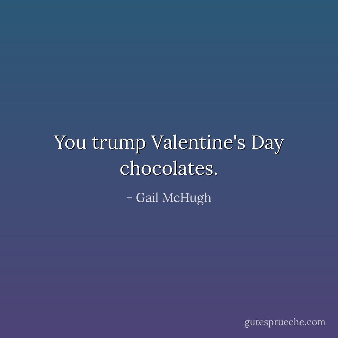 You trump Valentine's Day chocolates. - Gail McHugh