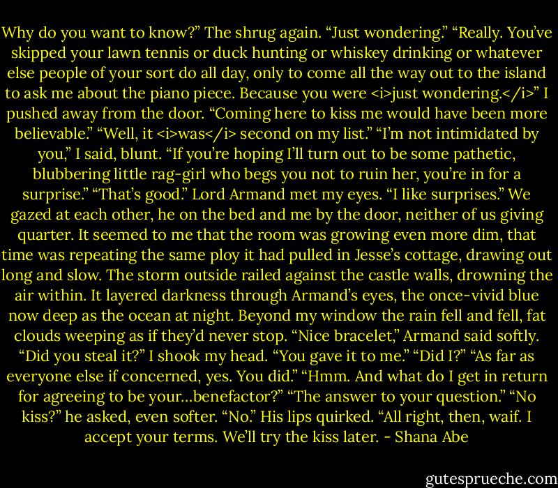 Why do you want to know?”<br />The shrug again. “Just wondering.”<br />“Really. You’ve skipped your lawn tennis or duck hunting or whiskey drinking or whatever else people of your sort do all day, only to come all the way out to the island to ask me about the piano piece. Because you were <i>just wondering.</i>” I pushed away from the door. “Coming here to kiss me would have been more believable.”<br />“Well, it <i>was</i> second on my list.”<br />“I’m not intimidated by you,” I said, blunt. “If you’re hoping I’ll turn out to be some pathetic, blubbering little rag-girl who begs you not to ruin her, you’re in for a surprise.”<br />“That’s good.” Lord Armand met my eyes. “I like surprises.”<br />We gazed at each other, he on the bed and me by the door, neither of us giving quarter. It seemed to me that the room was growing even more dim, that time was repeating the same ploy it had pulled in Jesse’s cottage, drawing out long and slow. The storm outside railed against the castle walls, drowning the air within. It layered darkness through Armand’s eyes, the once-vivid blue now deep as the ocean at night.<br />Beyond my window the rain fell and fell, fat clouds weeping as if they’d never stop.<br />“Nice bracelet,” Armand said softly. “Did you steal it?”<br />I shook my head. “You gave it to me.”<br />“Did I?”<br />“As far as everyone else if concerned, yes. You did.”<br />“Hmm. And what do I get in return for agreeing to be your…benefactor?”<br />“The answer to your question.”<br />“No kiss?” he asked, even softer.<br />“No.”<br />His lips quirked. “All right, then, waif. I accept your terms. We’ll try the kiss later. - Shana Abe