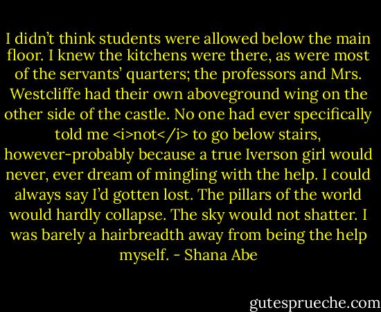 I didn’t think students were allowed below the main floor. I knew the kitchens were there, as were most of the servants’ quarters; the professors and Mrs. Westcliffe had their own aboveground wing on the other side of the castle. No one had ever specifically told me <i>not</i> to go below stairs, however-probably because a true Iverson girl would never, ever dream of mingling with the help.<br />I could always say I’d gotten lost. The pillars of the world would hardly collapse. The sky would not shatter. I was barely a hairbreadth away from being the help myself. - Shana Abe