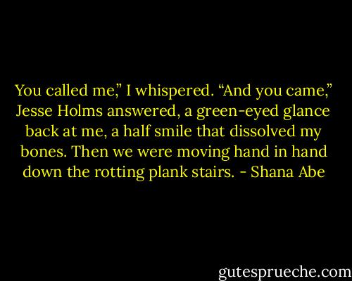 You called me,” I whispered.<br />“And you came,” Jesse Holms answered, a green-eyed glance back at me, a half smile that dissolved my bones. Then we were moving hand in hand down the rotting plank stairs. - Shana Abe