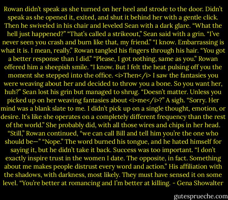 Rowan didn’t speak as she turned on her heel and strode to the door. Didn’t speak as she opened it, exited, and shut it behind her with a gentle click. Then he swiveled in his chair and leveled Sean with a dark glare.<br />“What the hell just happened?”<br />“That’s called a strikeout,” Sean said with a grin. “I’ve never seen you crash and burn like that, my friend.”<br />“I know. Embarrassing is what it is. I mean, really.”<br />Rowan tangled his fingers through his hair. “You got a better response than I did.”<br />“Please, I got nothing, same as you.”<br />Rowan offered him a sheepish smile. “I know. But I felt the heat pulsing off you the moment she stepped into the office. <i>Then</i> I saw the fantasies you were weaving about her and decided to throw you a bone. So you want her, huh?”<br />Sean lost his grin but managed to shrug. “Doesn’t matter. Unless you picked up on her weaving fantasies about <i>me</i>?”<br />A sigh. “Sorry. Her mind was a blank slate to me. I didn’t pick up on a single thought, emotion, or desire. It’s like she operates on a completely different frequency than the rest of the world.”<br />She probably did, with all those wires and chips in her head.<br />“Still,” Rowan continued, “we can call Bill and tell him you’re the one who should be—”<br />“Nope.” The word burned his tongue, and he hated himself for saying it, but he didn’t take it back. Success was too important. “I don’t exactly inspire trust in the women I date. The opposite, in fact. Something about me makes people distrust every word and action.” His affiliation with the shadows, with darkness, most likely. They must have sensed it on some level. “You’re better at romancing and I’m better at killing. - Gena Showalter