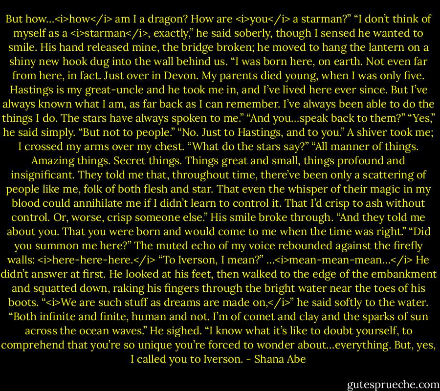 But how…<i>how</i> am I a dragon? How are <i>you</i> a starman?”<br />“I don’t think of myself as a <i>starman</i>, exactly,” he said soberly, though I sensed he wanted to smile. His hand released mine, the bridge broken; he moved to hang the lantern on a shiny new hook dug into the wall behind us. “I was born here, on earth. Not even far from here, in fact. Just over in Devon. My parents died young, when I was only five. Hastings is my great-uncle and he took me in, and I’ve lived here ever since. But I’ve always known what I am, as far back as I can remember. I’ve always been able to do the things I do. The stars have always spoken to me.”<br />“And you…speak back to them?”<br />“Yes,” he said simply.<br />“But not to people.”<br />“No. Just to Hastings, and to you.”<br />A shiver took me; I crossed my arms over my chest. “What do the stars say?”<br />“All manner of things. Amazing things. Secret things. Things great and small, things profound and insignificant. They told me that, throughout time, there’ve been only a scattering of people like me, folk of both flesh and star. That even the whisper of their magic in my blood could annihilate me if I didn’t learn to control it. That I’d crisp to ash without control. Or, worse, crisp someone else.” His smile broke through. “And they told me about you. That you were born and would come to me when the time was right.”<br />“Did you summon me here?” The muted echo of my voice rebounded against the firefly walls: <i>here-here-here.</i> “To Iverson, I mean?”<br />…<i>mean-mean-mean…</i><br />He didn’t answer at first. He looked at his feet, then walked to the edge of the embankment and squatted down, raking his fingers through the bright water near the toes of his boots.<br />“<i>We are such stuff as dreams are made on,</i>” he said softly to the water. “Both infinite and finite, human and not. I’m of comet and clay and the sparks of sun across the ocean waves.” He sighed. “I know what it’s like to doubt yourself, to comprehend that you’re so unique you’re forced to wonder about…everything. But, yes, I called you to Iverson. - Shana Abe