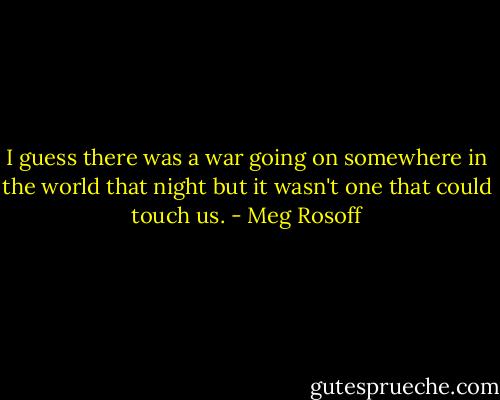 I guess there was a war going on somewhere in the<br />world that night but it wasn't one that could touch us. - Meg Rosoff