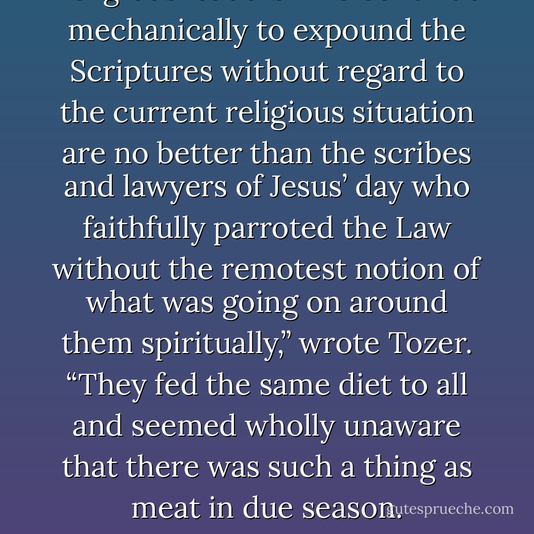 Religious leaders who continue mechanically to expound the Scriptures without regard to the current religious situation are no better than the scribes and lawyers of Jesus’ day who faithfully parroted the Law without the remotest notion of what was going on around them spiritually,” wrote Tozer. “They fed the same diet to all and seemed wholly unaware that there was such a thing as meat in due season. - A.W. Tozer