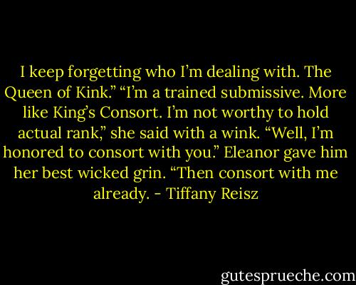 I keep forgetting who I’m dealing with. The Queen of Kink.”<br />“I’m a trained submissive. More like King’s Consort. I’m not worthy to hold actual rank,” she said with a wink.<br />“Well, I’m honored to consort with you.”<br />Eleanor gave him her best wicked grin. “Then consort with me already. - Tiffany Reisz