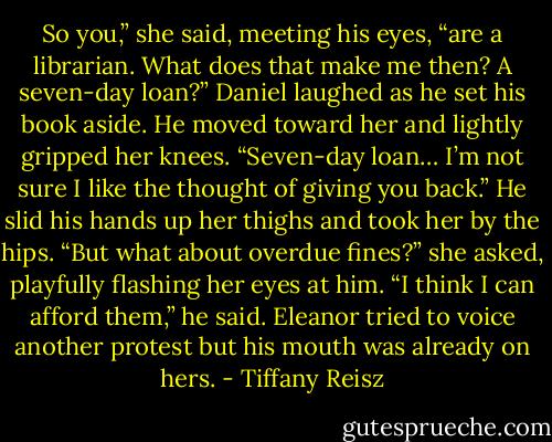 So you,” she said, meeting his eyes, “are a librarian. What does that make me then? A seven-day loan?”<br />Daniel laughed as he set his book aside. He moved toward her and lightly gripped her knees.<br />“Seven-day loan… I’m not sure I like the thought of giving you back.” He slid his hands up her thighs and took her by the hips.<br />“But what about overdue fines?” she asked, playfully flashing her eyes at him.<br />“I think I can afford them,” he said. Eleanor tried to voice another protest but his mouth was already on hers. - Tiffany Reisz
