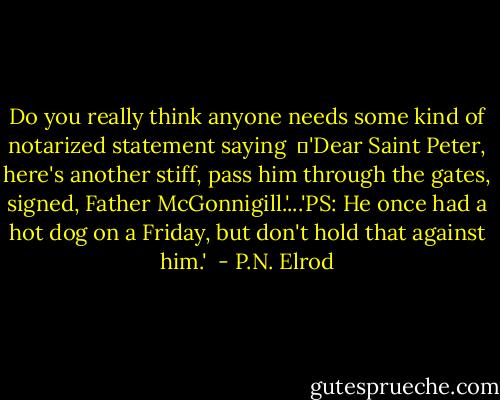Do you really think anyone needs some kind of notarized statement saying <br />	'Dear Saint Peter, here's another stiff, pass him through the gates, signed, Father McGonnigill.'...'PS: He once had a hot dog on a Friday, but don't hold that against him.'  - P.N. Elrod