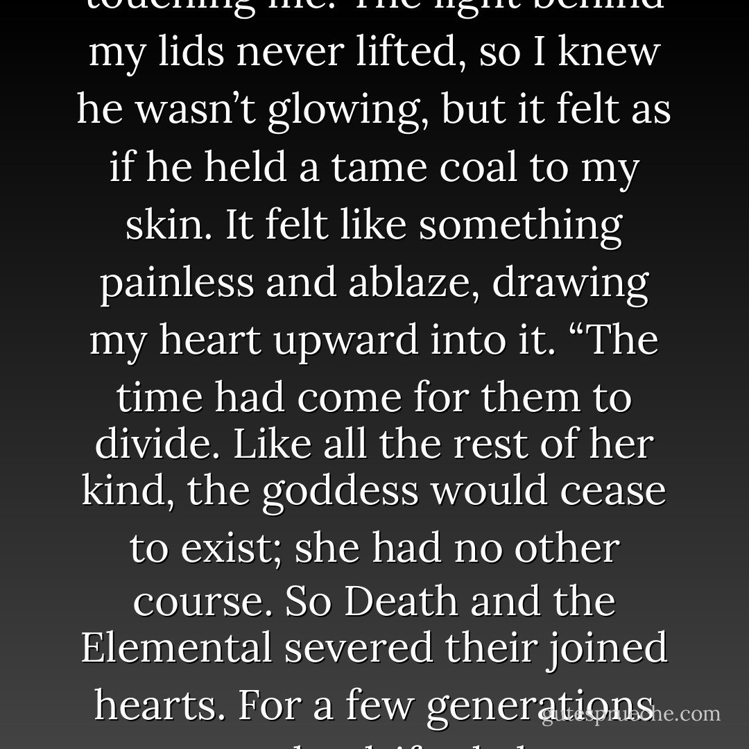 She was too compelling to look at directly. Bright like the sun, bright and terrible. Only one other being could look upon her, and that was Death. And so…they became lovers.”<br />He said the word like a caress, like velvet again, and my face began to heat.<br />“Together they forged great and hellish things,” Jesse murmured. “Lightning and waterfalls that churned into clouds off the tip of the world. Chasms so winding deep that daylight never traced their endings. They dreamed through golden days and silvered nights. All the other creatures envied or adored them, because Death and the Elemental were destruction and creation joined as One. In the natural order of things, they should not have been stronger joined. And yet they were.”<br />He shifted, coming closer to me. A hand settled lightly atop my chest, directly over my heart. At our feet the seawater splashed a little, as if disturbed by something rolling over in the dark, distant deep.<br />“Centuries passed, and mankind began to devour the earth, even the wildest places. They had tools to invent and wars to fight and grubby, short lives. Nothing about them dwelled in the magic of the ancient spirits. So although Death, the Great Hunter, prospered as he sieved through their villages, the Elemental, strong as she once was, thinned into a web of gossamer. Human lives simply tore her apart.”<br />His hand was so warm. Warmer than I, warmer than the air, and still just barely touching me. The light behind my lids never lifted, so I knew he wasn’t glowing, but it felt as if he held a tame coal to my skin. It felt like something painless and ablaze, drawing my heart upward into it.<br />“The time had come for them to divide. Like all the rest of her kind, the goddess would cease to exist; she had no other course. So Death and the Elemental severed their joined hearts. For a few generations more, she drifted alone through the last of the sacred places, deserts, and fjords, lands so savage no human had yet desecrated them.”<br />Jesse’s voice dropped to a whisper. Without moving his hand, he bent down, his breath in my ear. “And Death, who had tasted her brightness, who would never cease to crave it-who knew her better than all the collected souls of all mankind’s weeping dead-became her Hunter.”<br />I was hot and strange. I was light and lighter, and curiously my breath came so slow.<br />“Until at last, one starry night beneath the desert moon, she surrendered to him. She allowed him to come to her, to make love to her. To unravel her…”<br /><br />It was happening. He sat next to her and bore witness to her change, her pulse slowing, her skin blanching, the fans of her lashes stark against the contours of her face. He kept his palm there against her chest, up and down with her respiration, and watched the smoke begin to curl around his fingers.<br />“And by his hand, in the bliss of her unraveling, she touched the stars…”<br />Lora’s breath hitched. Her heart skipped-then stopped.<br /><i>If I could take this from you,</i> Jesse thought fiercely. <i>If I could take this one moment away from you and keep the agony for myself-</i><br />Her eyes opened, went instantly to his. Panic lit her gaze.<br />Then she was gone.<br />His fingers sank to the floor through her empty blouse, and the blue dragon smoke that was all of Eleanore Jones rose into strands above him. - Shana Abe