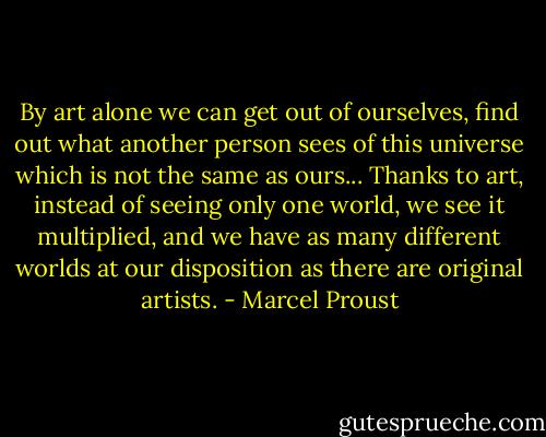 By art alone we can get out of ourselves, find out what another person sees of this universe which is not the same as ours... Thanks to art, instead of seeing only one world, we see it multiplied, and we have as many different worlds at our disposition as there are original artists. - Marcel Proust