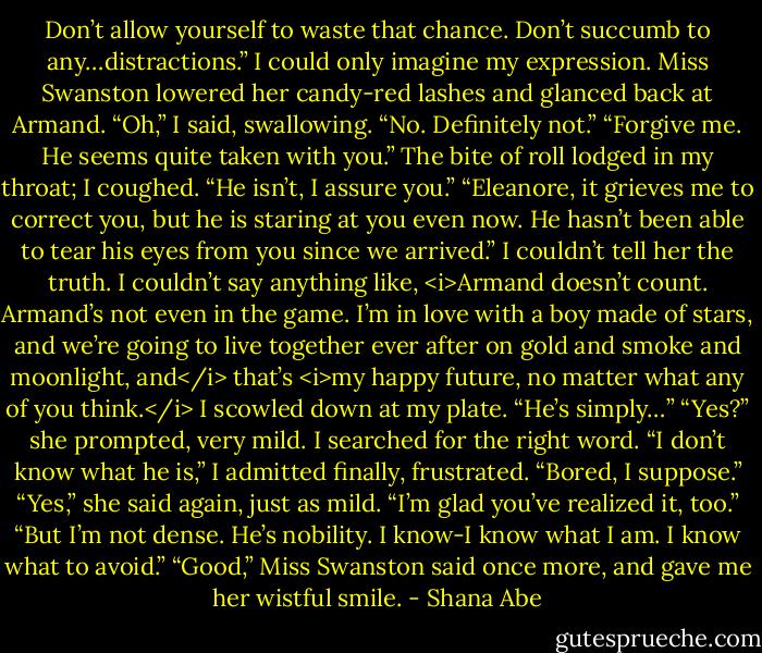 Don’t allow yourself to waste that chance. Don’t succumb to any…distractions.”<br />I could only imagine my expression. Miss Swanston lowered her candy-red lashes and glanced back at Armand.<br />“Oh,” I said, swallowing. “No. Definitely not.”<br />“Forgive me. He seems quite taken with you.”<br />The bite of roll lodged in my throat; I coughed. “He isn’t, I assure you.”<br />“Eleanore, it grieves me to correct you, but he is staring at you even now. He hasn’t been able to tear his eyes from you since we arrived.”<br />I couldn’t tell her the truth. I couldn’t say anything like, <i>Armand doesn’t count. Armand’s not even in the game. I’m in love with a boy made of stars, and we’re going to live together ever after on gold and smoke and moonlight, and</i> that’s <i>my happy future, no matter what any of you think.</i><br />I scowled down at my plate. “He’s simply…”<br />“Yes?” she prompted, very mild.<br />I searched for the right word. “I don’t know what he is,” I admitted finally, frustrated. “Bored, I suppose.”<br />“Yes,” she said again, just as mild. “I’m glad you’ve realized it, too.”<br />“But I’m not dense. He’s nobility. I know-I know what I am. I know what to avoid.”<br />“Good,” Miss Swanston said once more, and gave me her wistful smile. - Shana Abe