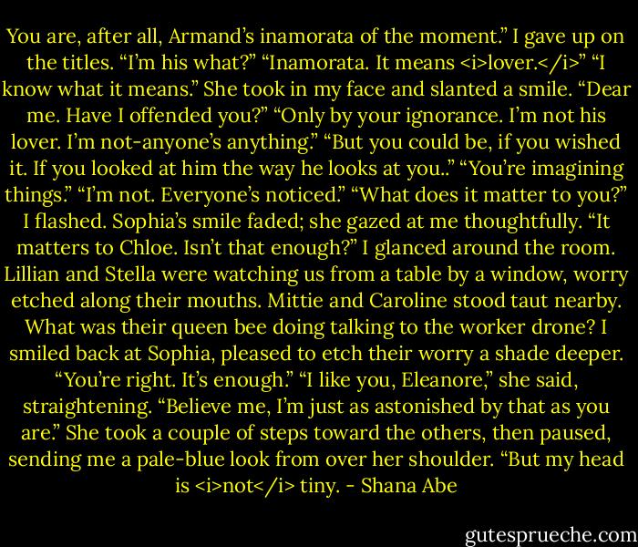 You are, after all, Armand’s inamorata of the moment.”<br />I gave up on the titles. “I’m his what?”<br />“Inamorata. It means <i>lover.</i>”<br />“I know what it means.”<br />She took in my face and slanted a smile. “Dear me. Have I offended you?”<br />“Only by your ignorance. I’m not his lover. I’m not-anyone’s anything.”<br />“But you could be, if you wished it. If you looked at him the way he looks at you..”<br />“You’re imagining things.”<br />“I’m not. Everyone’s noticed.”<br />“What does it matter to you?” I flashed.<br />Sophia’s smile faded; she gazed at me thoughtfully. “It matters to Chloe. Isn’t that enough?”<br />I glanced around the room. Lillian and Stella were watching us from a table by a window, worry etched along their mouths. Mittie and Caroline stood taut nearby. What was their queen bee doing talking to the worker drone?<br />I smiled back at Sophia, pleased to etch their worry a shade deeper.<br />“You’re right. It’s enough.”<br />“I like you, Eleanore,” she said, straightening. “Believe me, I’m just as astonished by that as you are.” She took a couple of steps toward the others, then paused, sending me a pale-blue look from over her shoulder. “But my head is <i>not</i> tiny. - Shana Abe