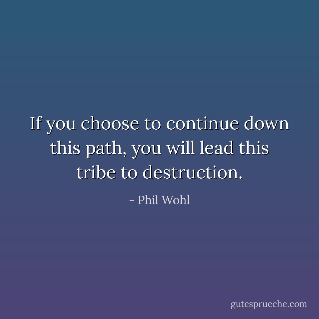 If you choose to continue down this path, you will lead this tribe to destruction. - Phil Wohl
