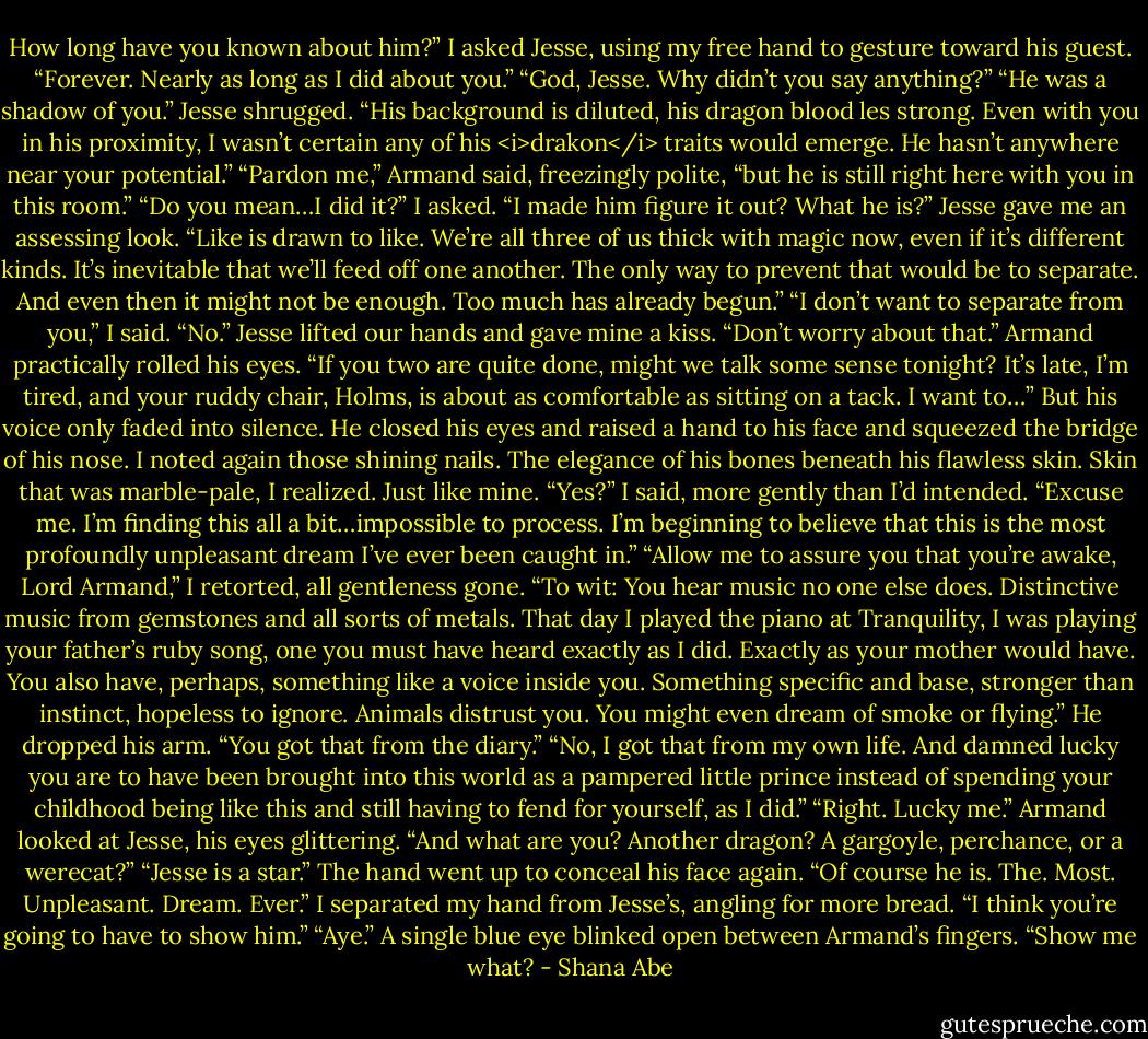 How long have you known about him?” I asked Jesse, using my free hand to gesture toward his guest.<br />“Forever. Nearly as long as I did about you.”<br />“God, Jesse. Why didn’t you say anything?”<br />“He was a shadow of you.” Jesse shrugged. “His background is diluted, his dragon blood les strong. Even with you in his proximity, I wasn’t certain any of his <i>drakon</i> traits would emerge. He hasn’t anywhere near your potential.”<br />“Pardon me,” Armand said, freezingly polite, “but he is still right here with you in this room.”<br />“Do you mean…I did it?” I asked. “I made him figure it out? What he is?”<br />Jesse gave me an assessing look. “Like is drawn to like. We’re all three of us thick with magic now, even if it’s different kinds. It’s inevitable that we’ll feed off one another. The only way to prevent that would be to separate. And even then it might not be enough. Too much has already begun.”<br />“I don’t want to separate from you,” I said.<br />“No.” Jesse lifted our hands and gave mine a kiss. “Don’t worry about that.”<br />Armand practically rolled his eyes. “If you two are quite done, might we talk some sense tonight? It’s late, I’m tired, and your ruddy chair, Holms, is about as comfortable as sitting on a tack. I want to…”<br />But his voice only faded into silence. He closed his eyes and raised a hand to his face and squeezed the bridge of his nose. I noted again those shining nails. The elegance of his bones beneath his flawless skin.<br />Skin that was marble-pale, I realized. Just like mine.<br />“Yes?” I said, more gently than I’d intended.<br />“Excuse me. I’m finding this all a bit…impossible to process. I’m beginning to believe that this is the most profoundly unpleasant dream I’ve ever been caught in.”<br />“Allow me to assure you that you’re awake, Lord Armand,” I retorted, all gentleness gone. “To wit: You hear music no one else does. Distinctive music from gemstones and all sorts of metals. That day I played the piano at Tranquility, I was playing your father’s ruby song, one you must have heard exactly as I did. Exactly as your mother would have. You also have, perhaps, something like a voice inside you. Something specific and base, stronger than instinct, hopeless to ignore. Animals distrust you. You might even dream of smoke or flying.”<br />He dropped his arm. “You got that from the diary.”<br />“No, I got that from my own life. And damned lucky you are to have been brought into this world as a pampered little prince instead of spending your childhood being like this and still having to fend for yourself, as I did.”<br />“Right. Lucky me.” Armand looked at Jesse, his eyes glittering. “And what are you? Another dragon? A gargoyle, perchance, or a werecat?”<br />“Jesse is a star.”<br />The hand went up to conceal his face again. “Of course he is. The. Most. Unpleasant. Dream. Ever.”<br />I separated my hand from Jesse’s, angling for more bread. “I think you’re going to have to show him.”<br />“Aye.”<br />A single blue eye blinked open between Armand’s fingers. “Show me what? - Shana Abe