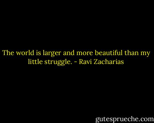The world is larger and more beautiful than my little struggle. - Ravi Zacharias